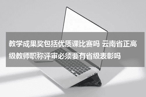 教学成果奖包括优质课比赛吗 云南省正高级教师职称评审必须要有省级表彰吗教育资讯网-教育行业资讯百科大全
