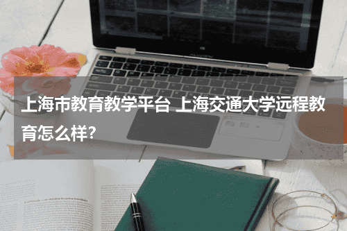 上海市教育教学平台 上海交通大学远程教育怎么样？教育资讯网-教育行业资讯百科大全