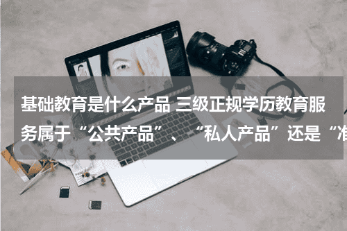 基础教育是什么产品 三级正规学历教育服务属于“公共产品”、“私人产品”还是“准公共产品”?为什么?教育资讯网-教育行业资讯百科大全
