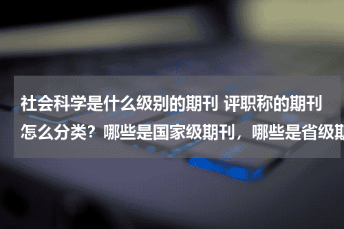 社会科学是什么级别的期刊 评职称的期刊怎么分类？哪些是国家级期刊，哪些是省级期刊？教育资讯网-教育行业资讯百科大全