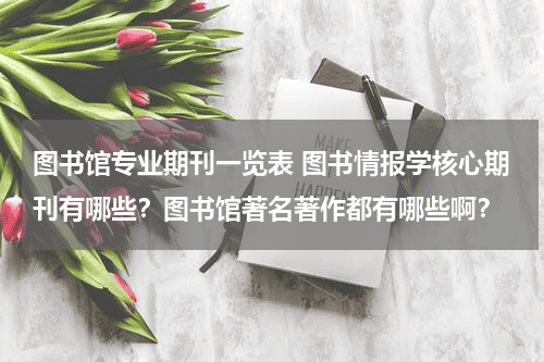 图书馆专业期刊一览表 图书情报学核心期刊有哪些？图书馆著名著作都有哪些啊？教育资讯网-教育行业资讯百科大全