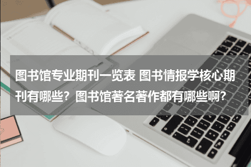 图书馆专业期刊一览表 图书情报学核心期刊有哪些？图书馆著名著作都有哪些啊？教育资讯网-教育行业资讯百科大全