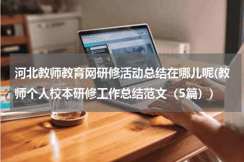 河北教师教育网研修活动总结在哪儿呢(教师个人校本研修工作总结范文（5篇）)教育资讯网-教育行业资讯百科大全