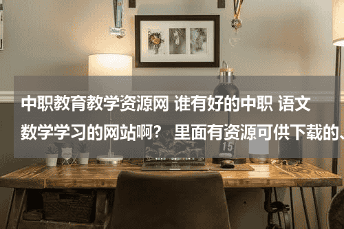 中职教育教学资源网 谁有好的中职 语文数学学习的网站啊？ 里面有资源可供下载的、教育资讯网-教育行业资讯百科大全