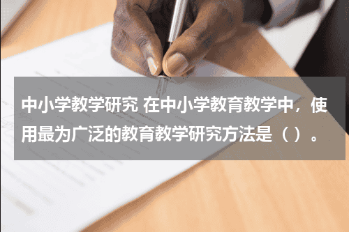 中小学教学研究 在中小学教育教学中，使用最为广泛的教育教学研究方法是（ ）。教育资讯网-教育行业资讯百科大全