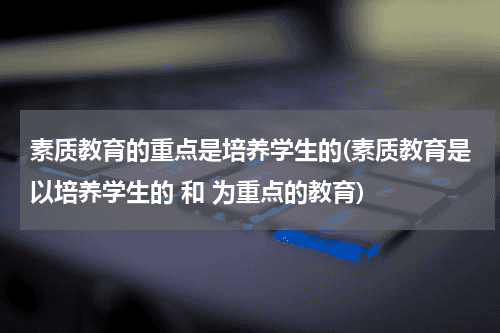 素质教育的重点是培养学生的(素质教育是以培养学生的 和 为重点的教育)教育资讯网-教育行业资讯百科大全