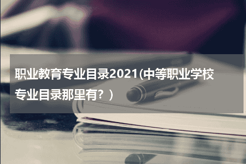 职业教育专业目录2021(中等职业学校专业目录那里有？)教育资讯网-教育行业资讯百科大全