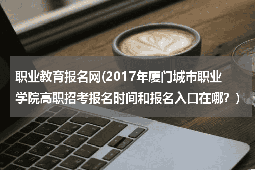 职业教育报名网(2017年厦门城市职