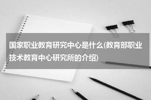 国家职业教育研究中心是什么(教育部职业技术教育中心研究所的介绍)教育资讯网-教育行业资讯百科大全