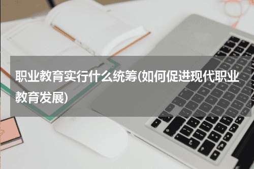职业教育实行什么统筹(如何促进现代职业教育发展)教育资讯网-教育行业资讯百科大全