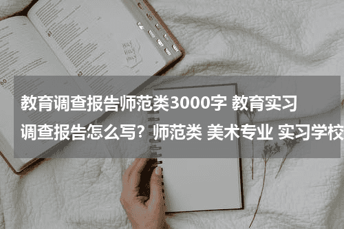 教育调查报告师范类3000字 教育实习调查报告怎么写？师范类 美术专业 实习学校是小学教育资讯网-教育行业资讯百科大全