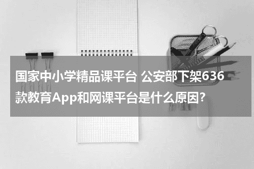 国家中小学精品课平台 公安部下架636款教育App和网课平台是什么原因？教育资讯网-教育行业资讯百科大全