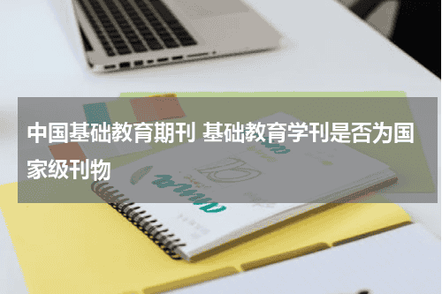 中国基础教育期刊 基础教育学刊是否为国家级刊物教育资讯网-教育行业资讯百科大全