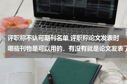 评职称不认可期刊名单 评职称论文发表时哪些刊物是可以用的，有没有就是论文发表了，评职称时用不了的情况发生教育资讯网-教育行业资讯百科大全