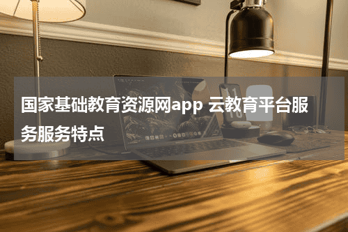 国家基础教育资源网app 云教育平台服务服务特点教育资讯网-教育行业资讯百科大全