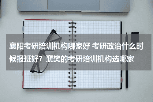 襄阳考研培训机构哪家好 考研政治什么时候报班好?襄樊的考研培训机构选哪家教育资讯网-教育行业资讯百科大全
