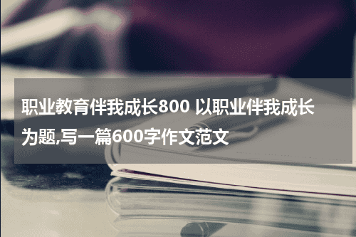 职业教育伴我成长800 以职业伴我成长为题,写一篇600字作文范文教育资讯网-教育行业资讯百科大全