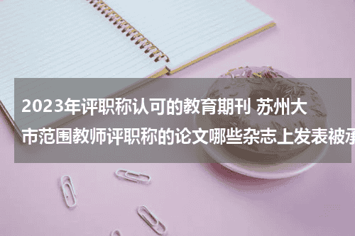 2023年评职称认可的教育期刊 苏州