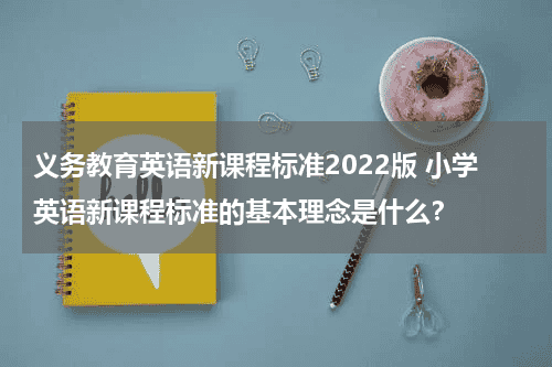 义务教育英语新课程标准2022版 小学英语新课程标准的基本理念是什么？教育资讯网-教育行业资讯百科大全