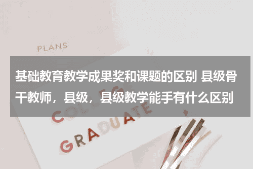 基础教育教学成果奖和课题的区别 县级骨干教师，县级，县级教学能手有什么区别教育资讯网-教育行业资讯百科大全