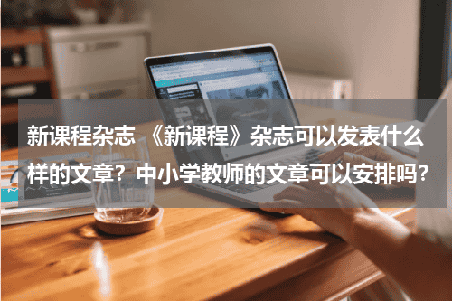 新课程杂志 《新课程》杂志可以发表什么样的文章？中小学教师的文章可以安排吗？教育资讯网-教育行业资讯百科大全