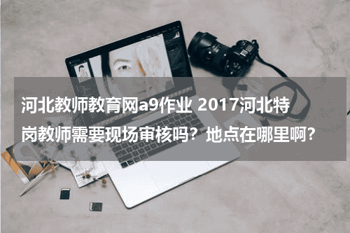 河北教师教育网a9作业 2017河北特岗教师需要现场审核吗？地点在哪里啊？教育资讯网-教育行业资讯百科大全
