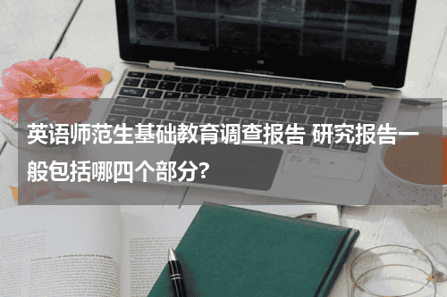 英语师范生基础教育调查报告 研究报告一般包括哪四个部分?教育资讯网-教育行业资讯百科大全