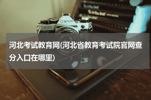 河北考试教育网(河北省教育考试院官网查分入口在哪里)教育资讯网-教育行业资讯百科大全