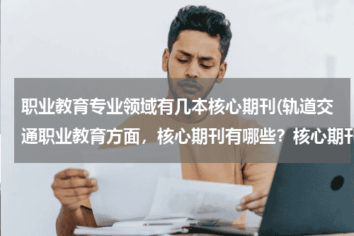 职业教育专业领域有几本核心期刊(轨道交通职业教育方面,核心期刊有哪些?核心期刊里目前相对可以快点)教育资讯网-教育行业资讯百科大全