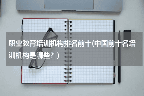 职业教育培训机构排名前十(中国前十名培训机构是哪些？)教育资讯网-教育行业资讯百科大全