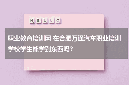 职业教育培训网 在合肥万通汽车职业培训学校学生能学到东西吗？教育资讯网-教育行业资讯百科大全