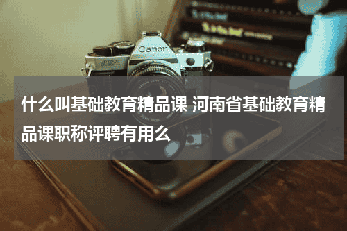 什么叫基础教育精品课 河南省基础教育精品课职称评聘有用么教育资讯网-教育行业资讯百科大全