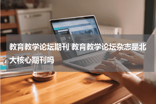 教育教学论坛期刊 教育教学论坛杂志是北大核心期刊吗教育资讯网-教育行业资讯百科大全