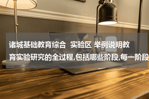 诸城基础教育综合  实验区 举例说明教育实验研究的全过程,包括哪些阶段,每一阶段包括哪些具体措施等？教育资讯网-教育行业资讯百科大全