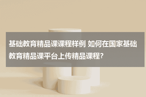 基础教育精品课课程样例 如何在国家基础教育精品课平台上传精品课程？教育资讯网-教育行业资讯百科大全