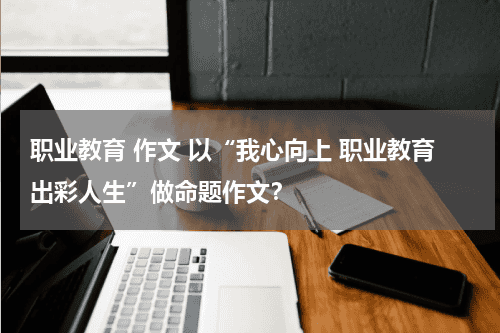 职业教育 作文 以“我心向上 职业教育出彩人生”做命题作文？教育资讯网-教育行业资讯百科大全