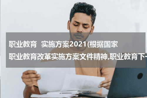 职业教育  实施方案2021(根据国家职业教育改革实施方案文件精神,职业教育下一步工作的着里点是什么？)教育资讯网-教育行业资讯百科大全