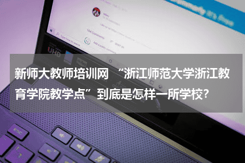 新师大教师培训网 “浙江师范大学浙江教育学院教学点”到底是怎样一所学校？教育资讯网-教育行业资讯百科大全