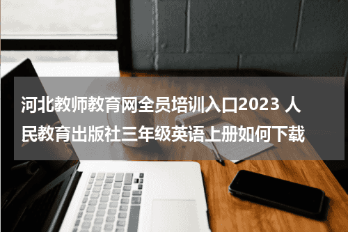 河北教师教育网全员培训入口2023 人民教育出版社三年级英语上册如何下载教育资讯网-教育行业资讯百科大全