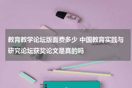 教育教学论坛版面费多少 中国教育实践与研究论坛获奖论文是真的吗教育资讯网-教育行业资讯百科大全