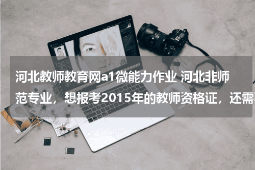 河北教师教育网a1微能力作业 河北非师范专业，想报考2015年的教师资格证，还需要考教育学和教育心理学吗？如果考，怎么报名教育资讯网-教育行业资讯百科大全