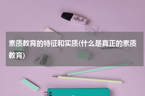 素质教育的特征和实质(什么是真正的素质教育)教育资讯网-教育行业资讯百科大全