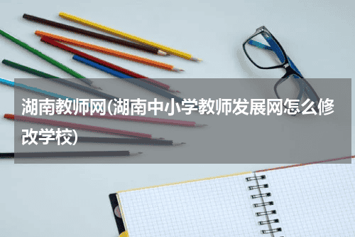 湖南教师网(湖南中小学教师发展网怎么修改学校)教育资讯网-教育行业资讯百科大全