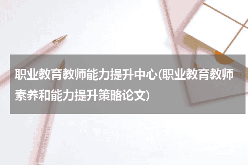 职业教育教师能力提升中心(职业教育教师素养和能力提升策略论文)教育资讯网-教育行业资讯百科大全