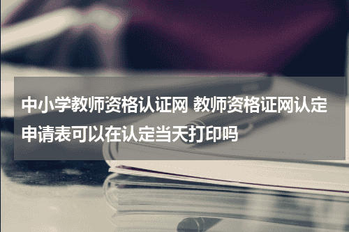 中小学教师资格认证网 教师资格证网认定申请表可以在认定当天打印吗教育资讯网-教育行业资讯百科大全