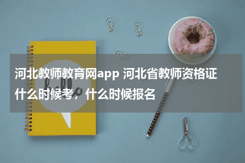 河北教师教育网app 河北省教师资格证什么时候考，什么时候报名教育资讯网-教育行业资讯百科大全