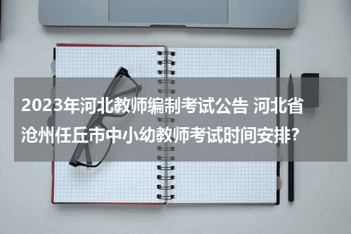 2023年河北教师编制考试公告 河北省沧州任丘市中小幼教师考试时间安排？教育资讯网-教育行业资讯百科大全