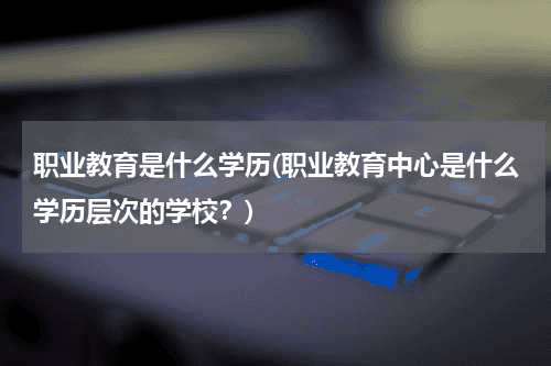 职业教育是什么学历(职业教育中心是什么学历层次的学校？)教育资讯网-教育行业资讯百科大全