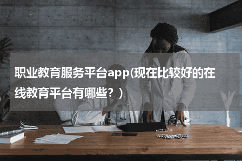 职业教育服务平台app(现在比较好的在线教育平台有哪些？)教育资讯网-教育行业资讯百科大全