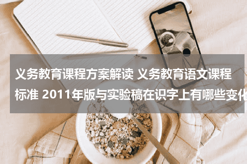 义务教育课程方案解读 义务教育语文课程标准 2011年版与实验稿在识字上有哪些变化 对这些变化 你有什么看法教育资讯网-教育行业资讯百科大全